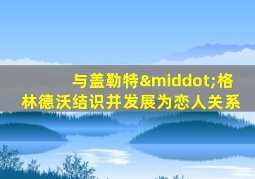 与盖勒特·格林德沃结识并发展为恋人关系